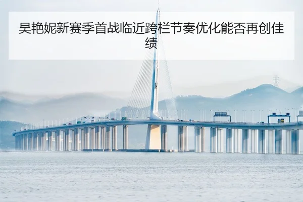 吴艳妮新赛季首战临近跨栏节奏优化能否再创佳绩